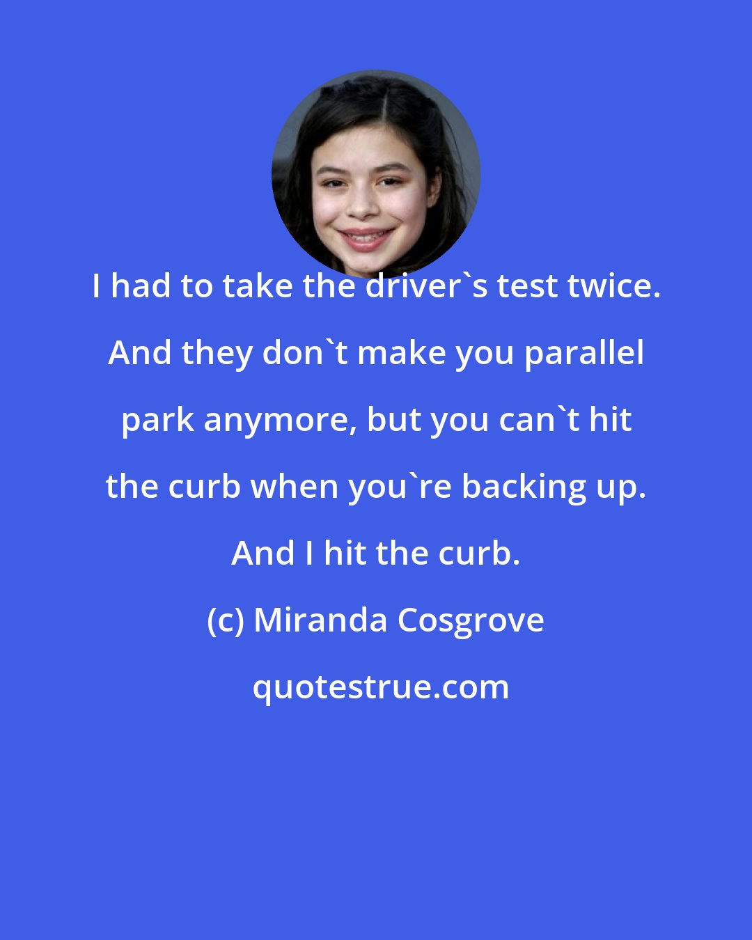 Miranda Cosgrove: I had to take the driver's test twice. And they don't make you parallel park anymore, but you can't hit the curb when you're backing up. And I hit the curb.