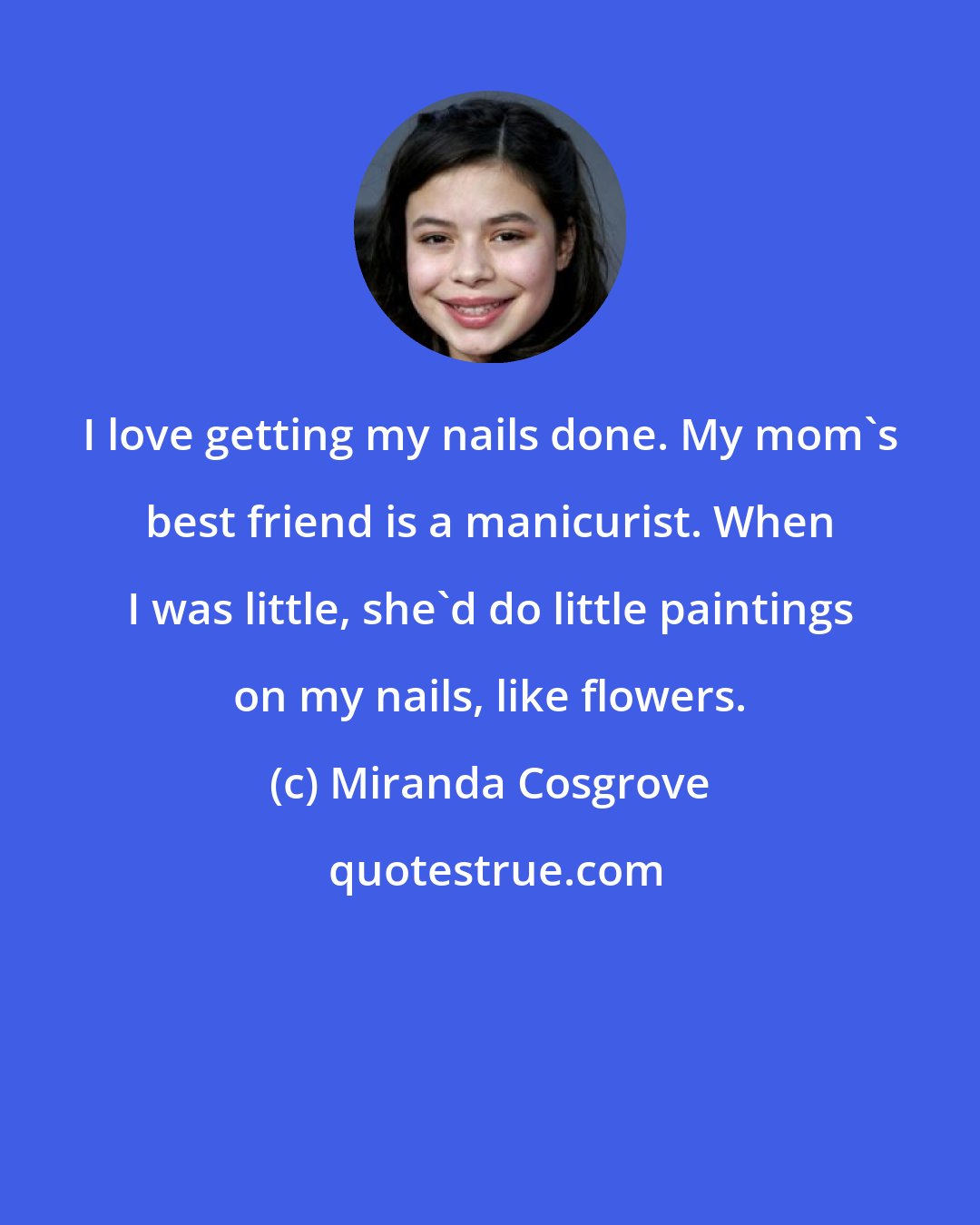 Miranda Cosgrove: I love getting my nails done. My mom's best friend is a manicurist. When I was little, she'd do little paintings on my nails, like flowers.