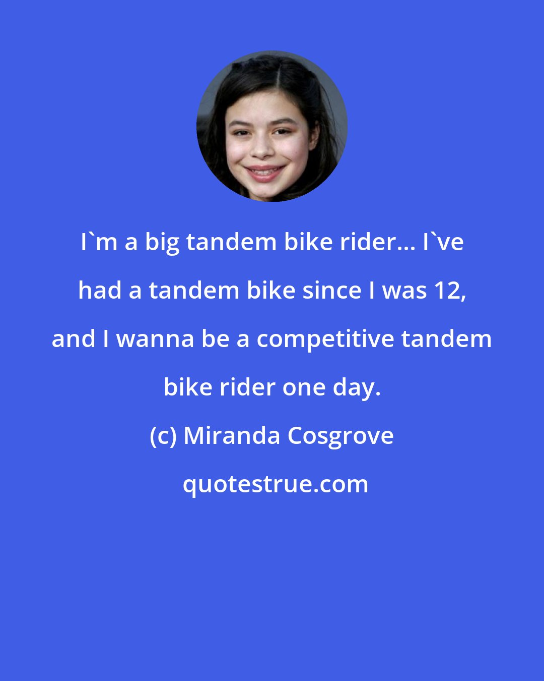 Miranda Cosgrove: I'm a big tandem bike rider... I've had a tandem bike since I was 12, and I wanna be a competitive tandem bike rider one day.