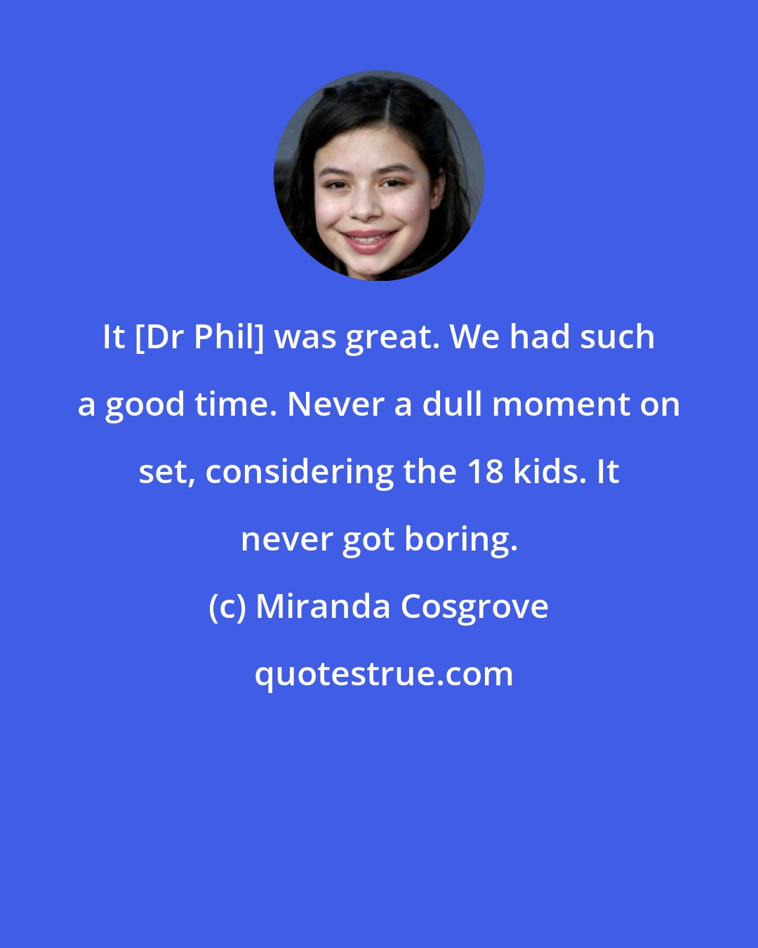 Miranda Cosgrove: It [Dr Phil] was great. We had such a good time. Never a dull moment on set, considering the 18 kids. It never got boring.