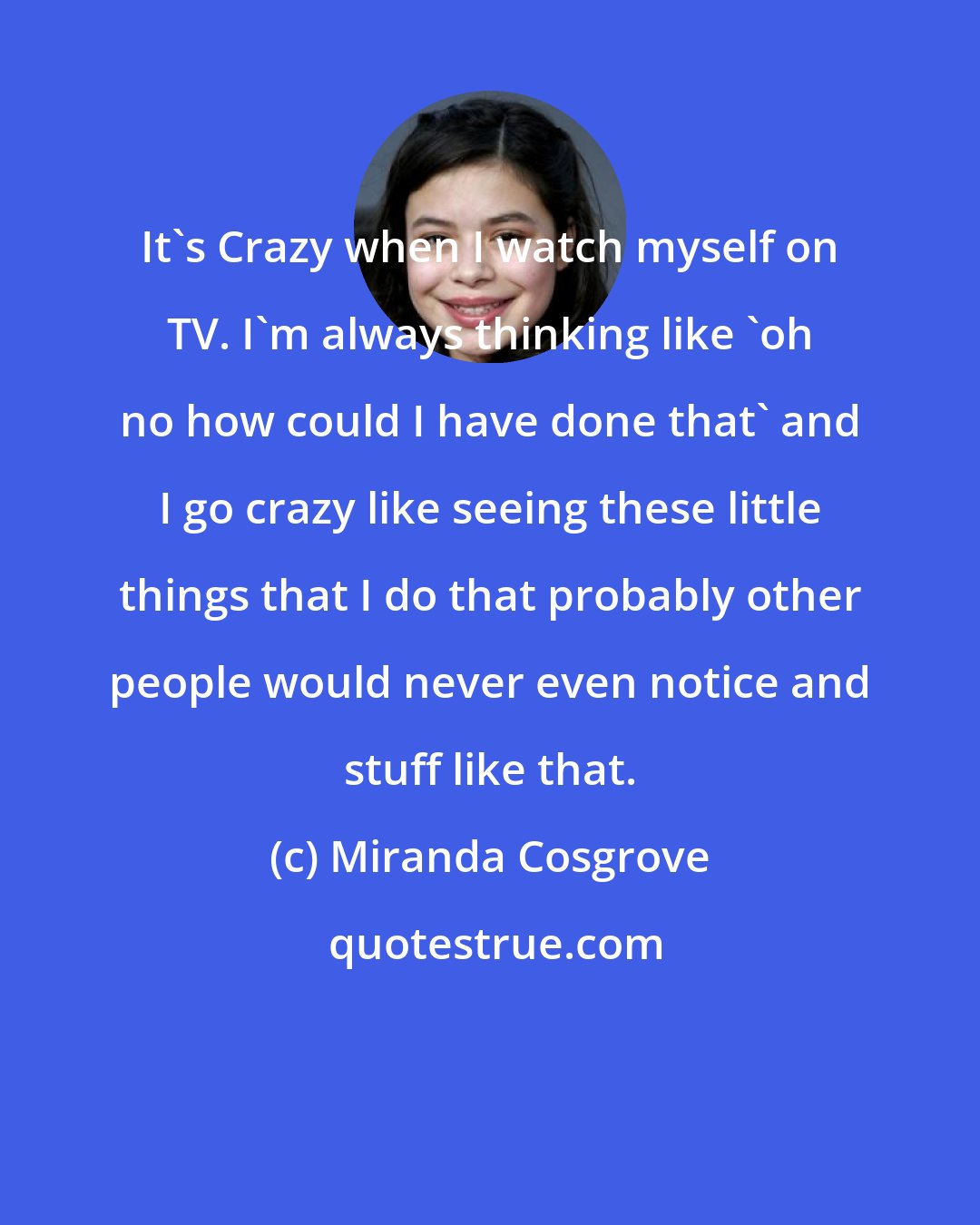 Miranda Cosgrove: It's Crazy when I watch myself on TV. I'm always thinking like 'oh no how could I have done that' and I go crazy like seeing these little things that I do that probably other people would never even notice and stuff like that.