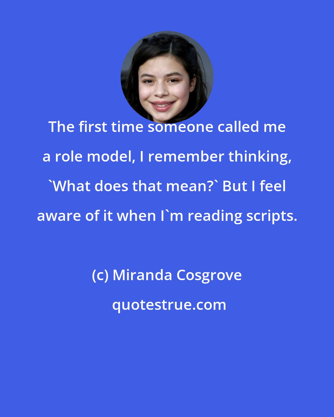 Miranda Cosgrove: The first time someone called me a role model, I remember thinking, 'What does that mean?' But I feel aware of it when I'm reading scripts.