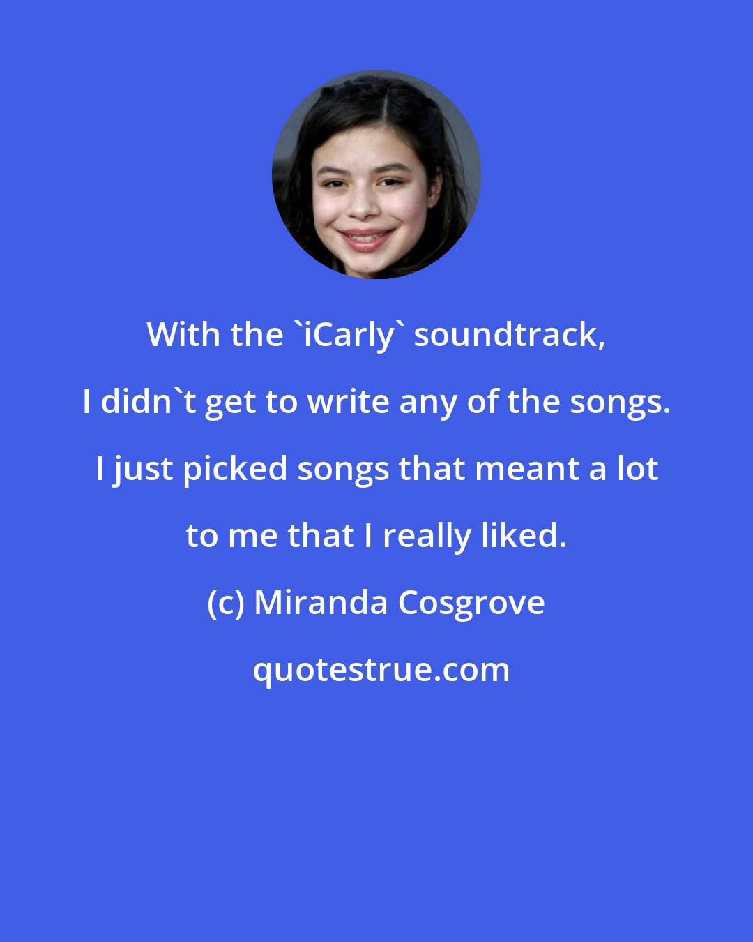 Miranda Cosgrove: With the 'iCarly' soundtrack, I didn't get to write any of the songs. I just picked songs that meant a lot to me that I really liked.