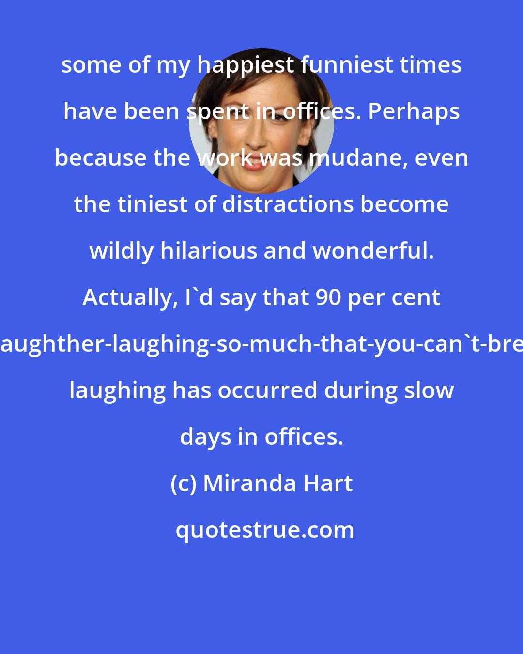 Miranda Hart: some of my happiest funniest times have been spent in offices. Perhaps because the work was mudane, even the tiniest of distractions become wildly hilarious and wonderful. Actually, I'd say that 90 per cent of my doubled-over-gasping-with-laughther-laughing-so-much-that-you-can't-breathe-and-you-think-you-might-die laughing has occurred during slow days in offices.