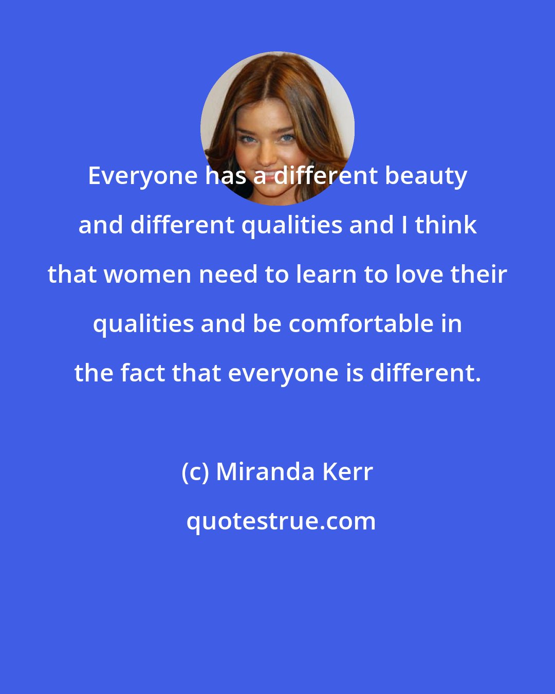 Miranda Kerr: Everyone has a different beauty and different qualities and I think that women need to learn to love their qualities and be comfortable in the fact that everyone is different.