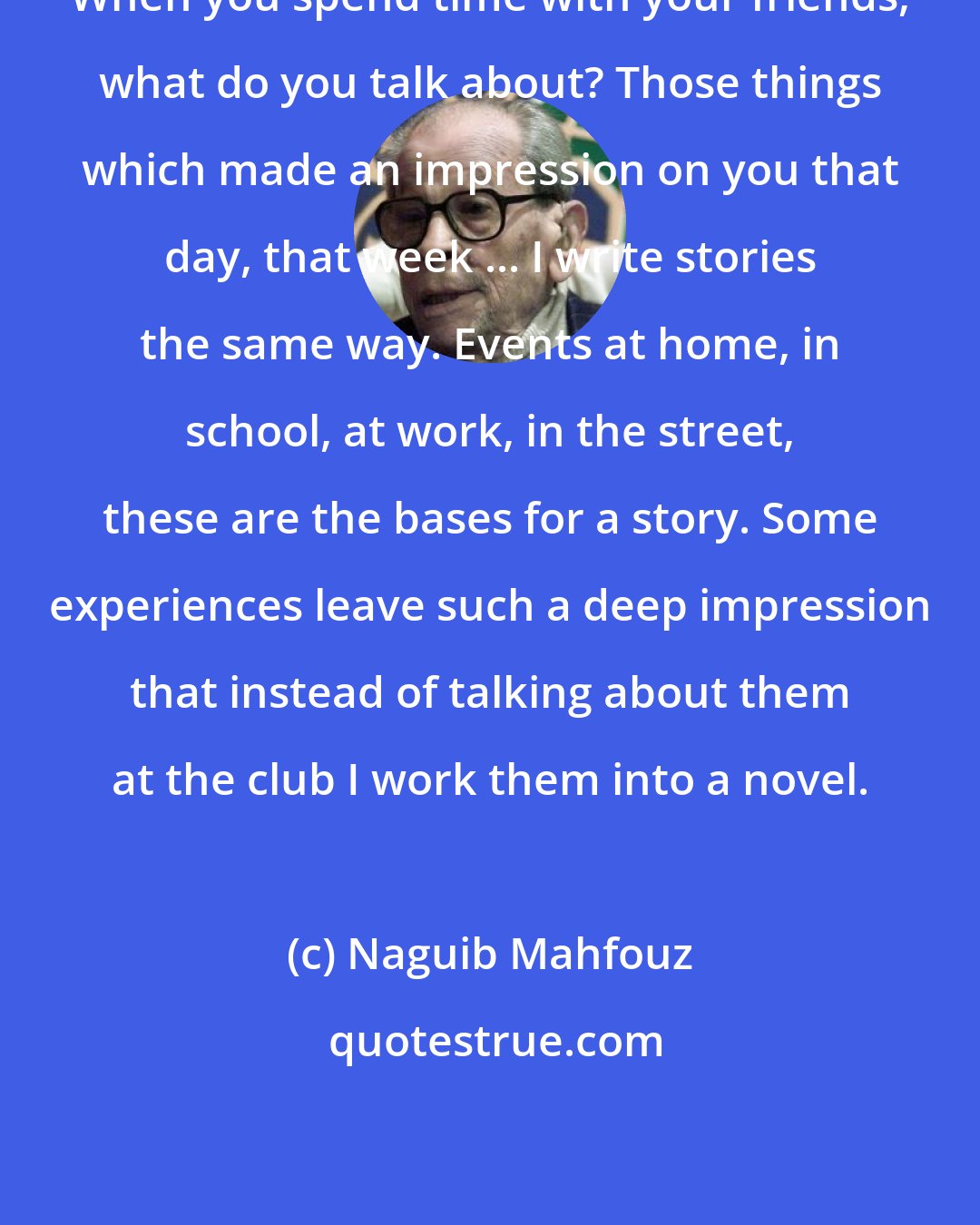 Naguib Mahfouz: When you spend time with your friends, what do you talk about? Those things which made an impression on you that day, that week ... I write stories the same way. Events at home, in school, at work, in the street, these are the bases for a story. Some experiences leave such a deep impression that instead of talking about them at the club I work them into a novel.