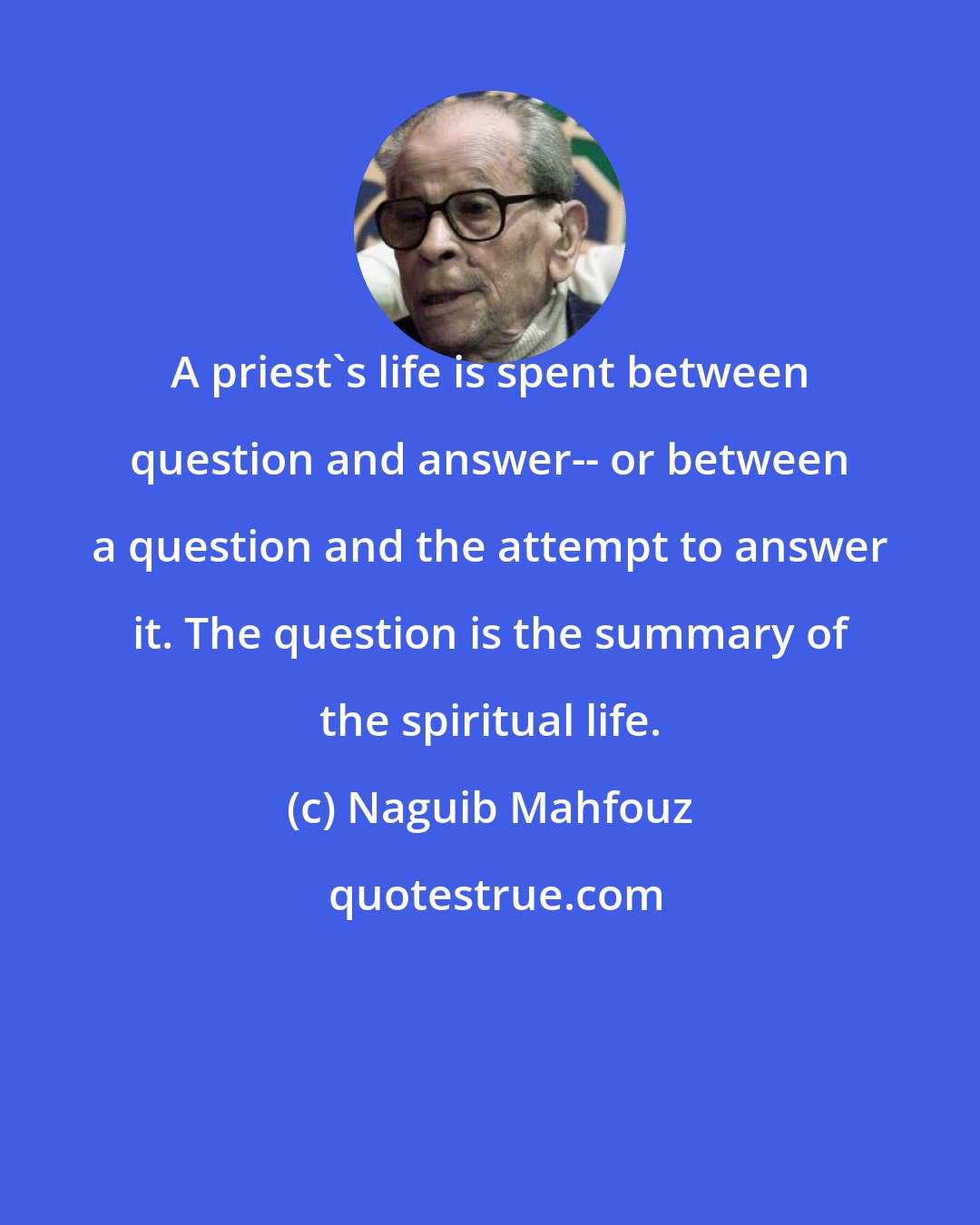 Naguib Mahfouz: A priest's life is spent between question and answer-- or between a question and the attempt to answer it. The question is the summary of the spiritual life.