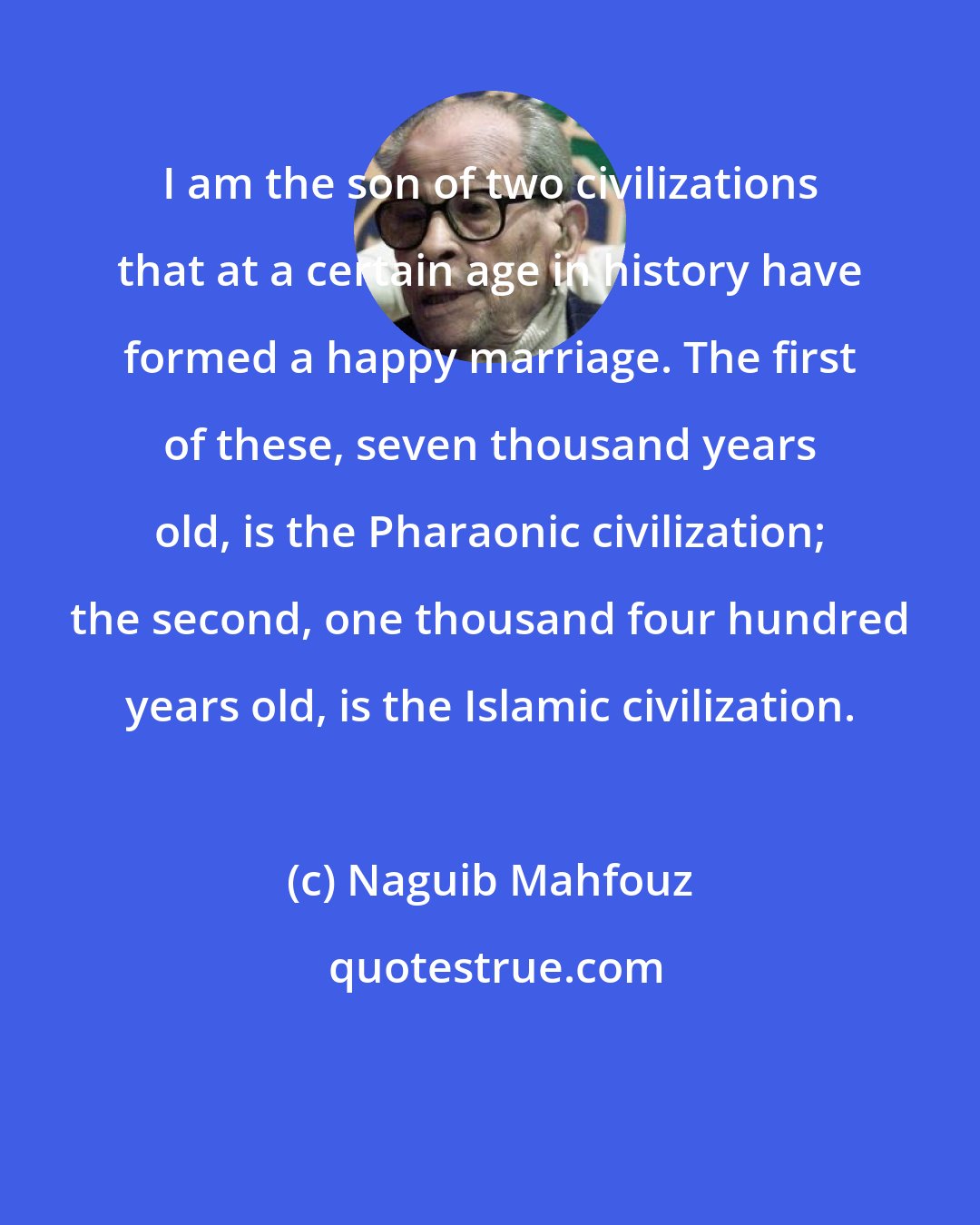 Naguib Mahfouz: I am the son of two civilizations that at a certain age in history have formed a happy marriage. The first of these, seven thousand years old, is the Pharaonic civilization; the second, one thousand four hundred years old, is the Islamic civilization.