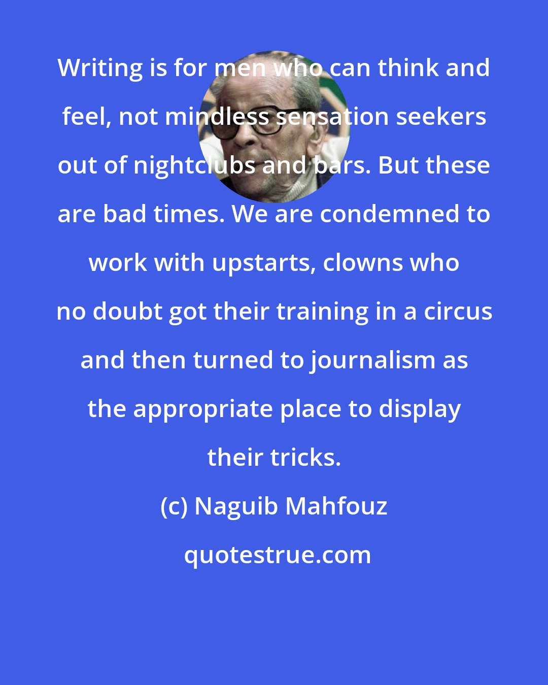 Naguib Mahfouz: Writing is for men who can think and feel, not mindless sensation seekers out of nightclubs and bars. But these are bad times. We are condemned to work with upstarts, clowns who no doubt got their training in a circus and then turned to journalism as the appropriate place to display their tricks.