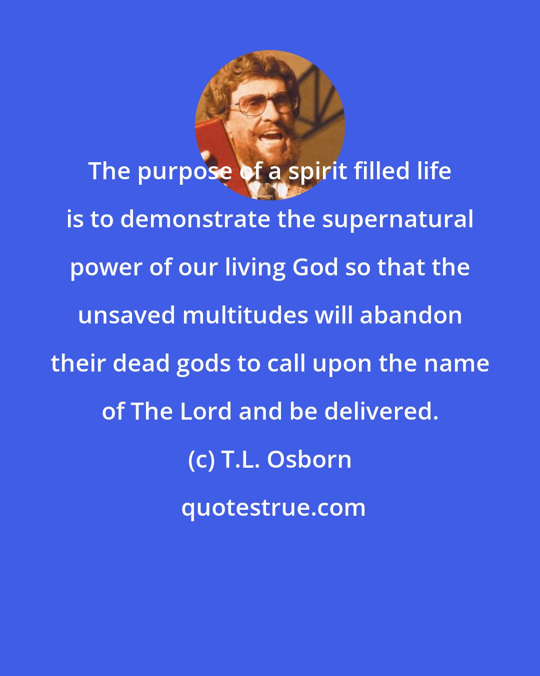 T.L. Osborn: The purpose of a spirit filled life is to demonstrate the supernatural power of our living God so that the unsaved multitudes will abandon their dead gods to call upon the name of The Lord and be delivered.