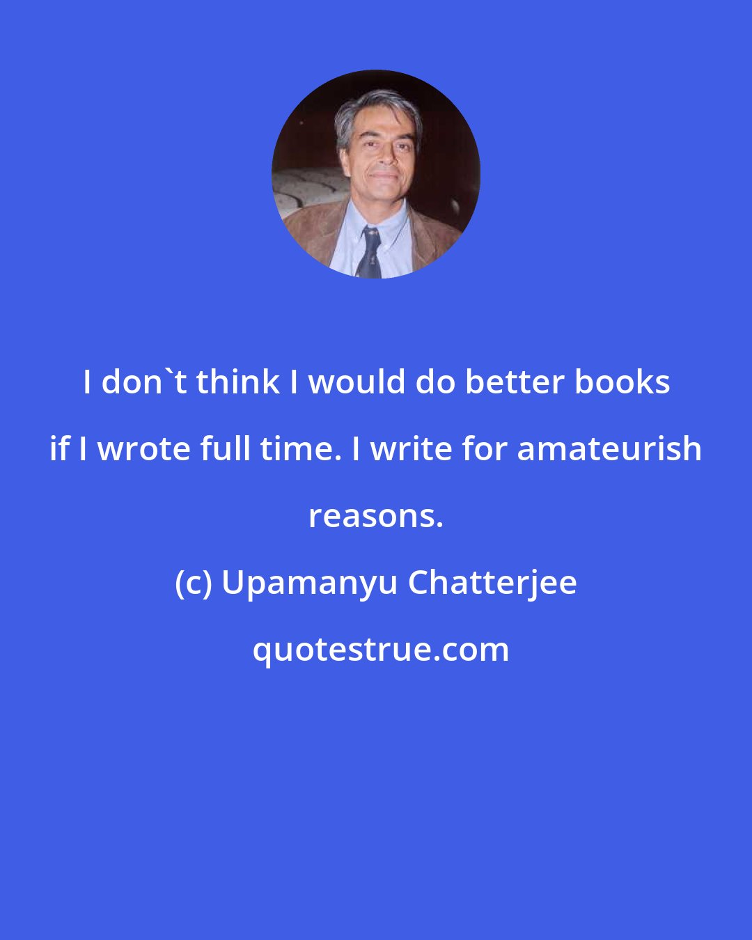 Upamanyu Chatterjee: I don't think I would do better books if I wrote full time. I write for amateurish reasons.