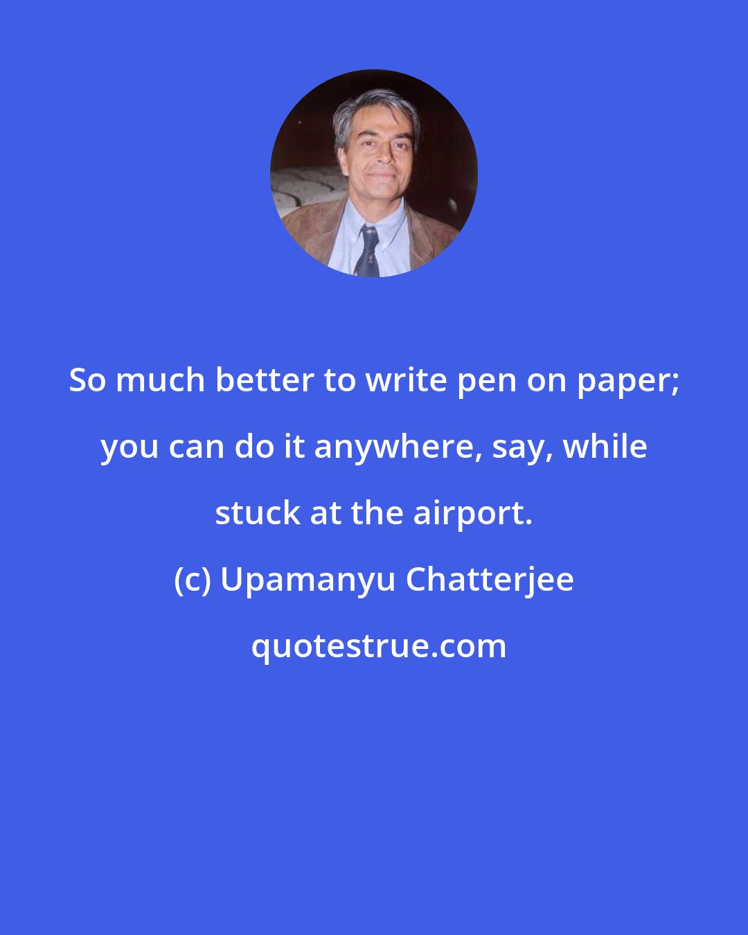 Upamanyu Chatterjee: So much better to write pen on paper; you can do it anywhere, say, while stuck at the airport.
