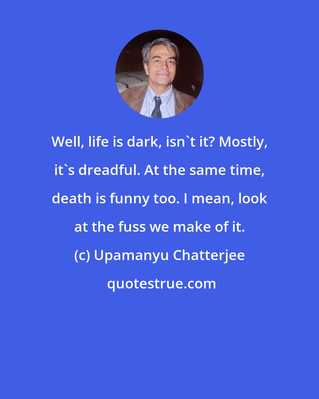 Upamanyu Chatterjee: Well, life is dark, isn't it? Mostly, it's dreadful. At the same time, death is funny too. I mean, look at the fuss we make of it.