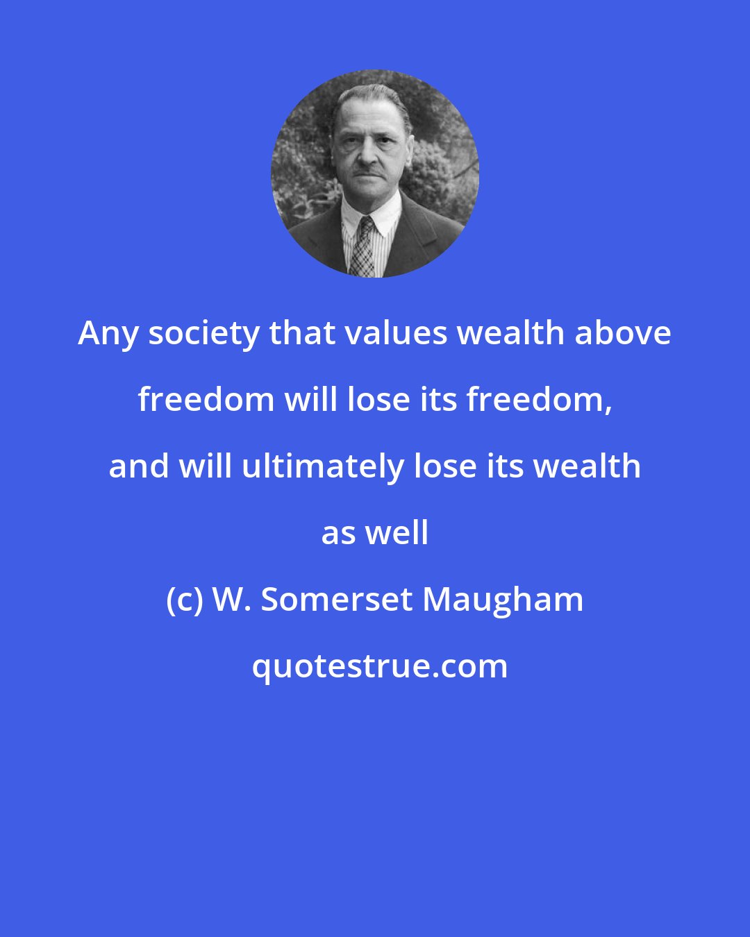 W. Somerset Maugham: Any society that values wealth above freedom will lose its freedom, and will ultimately lose its wealth as well