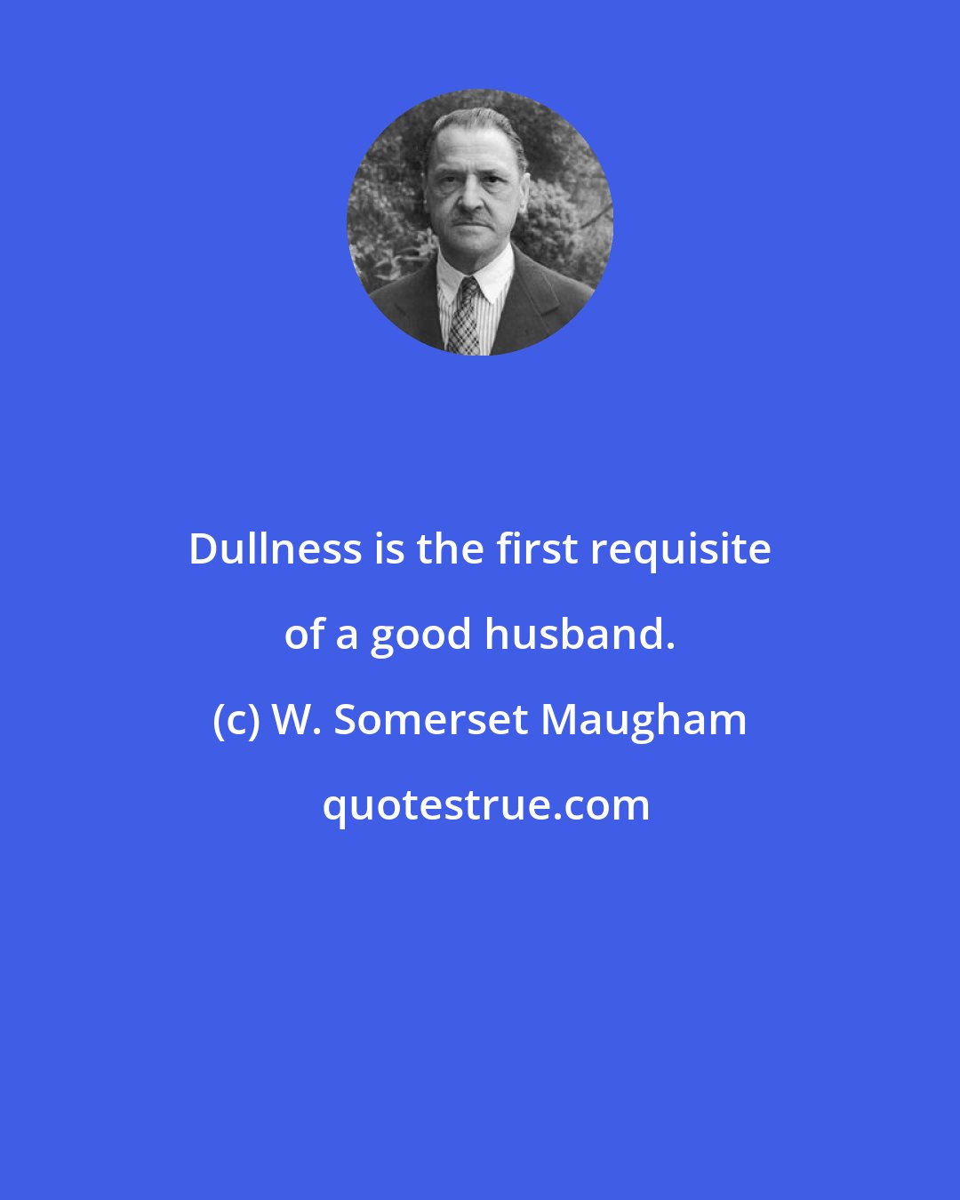 W. Somerset Maugham: Dullness is the first requisite of a good husband.