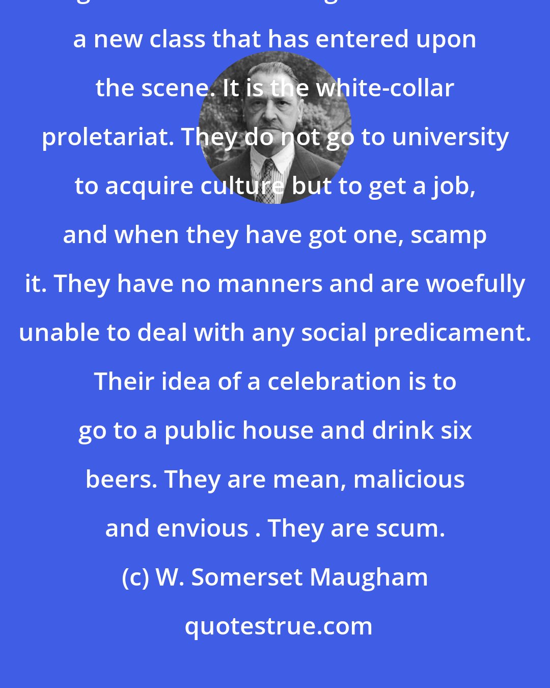 W. Somerset Maugham: I am told that today rather more than 60 per cent of the men who go to university go on a Government grant. This is a new class that has entered upon the scene. It is the white-collar proletariat. They do not go to university to acquire culture but to get a job, and when they have got one, scamp it. They have no manners and are woefully unable to deal with any social predicament. Their idea of a celebration is to go to a public house and drink six beers. They are mean, malicious and envious . They are scum.