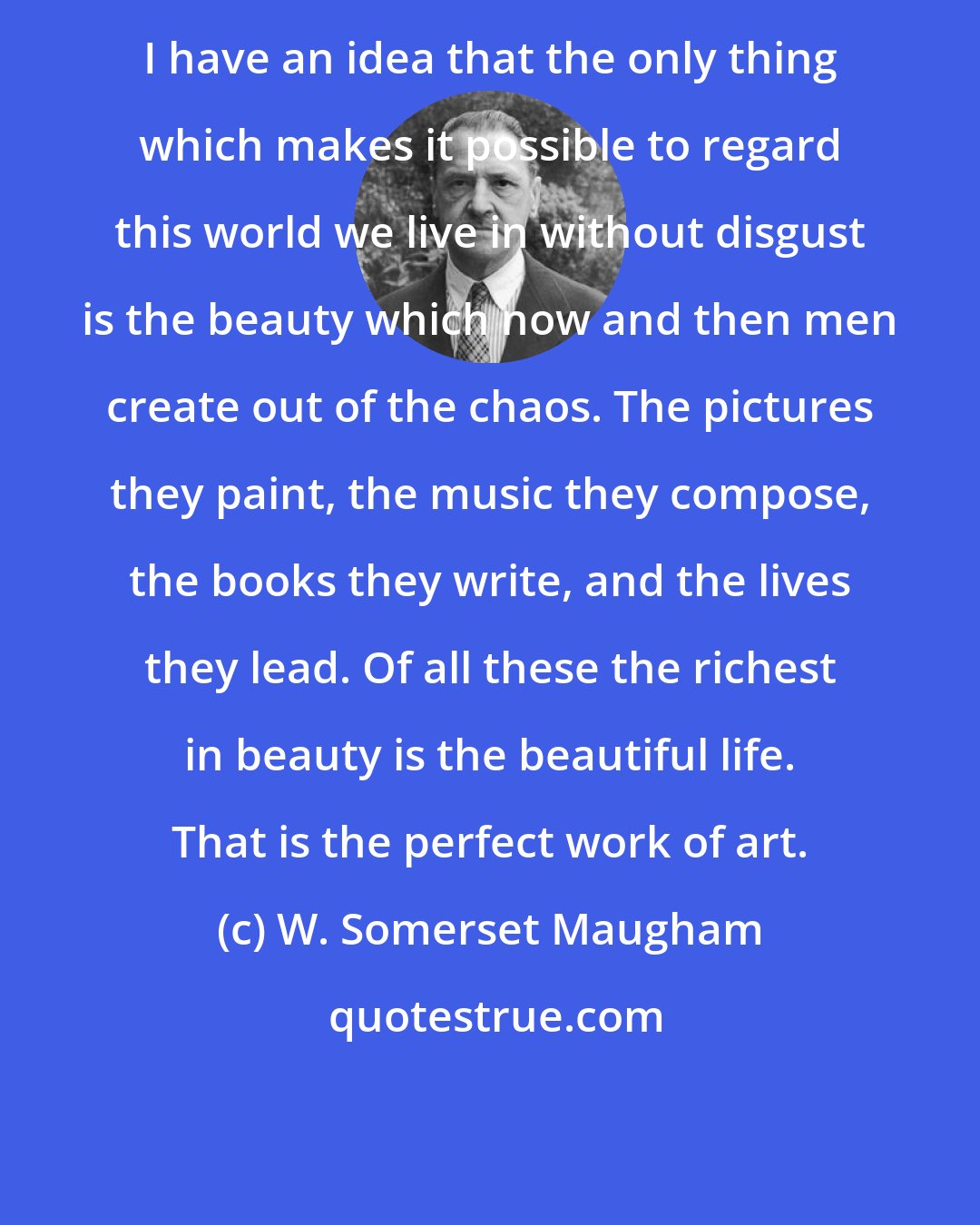 W. Somerset Maugham: I have an idea that the only thing which makes it possible to regard this world we live in without disgust is the beauty which now and then men create out of the chaos. The pictures they paint, the music they compose, the books they write, and the lives they lead. Of all these the richest in beauty is the beautiful life. That is the perfect work of art.