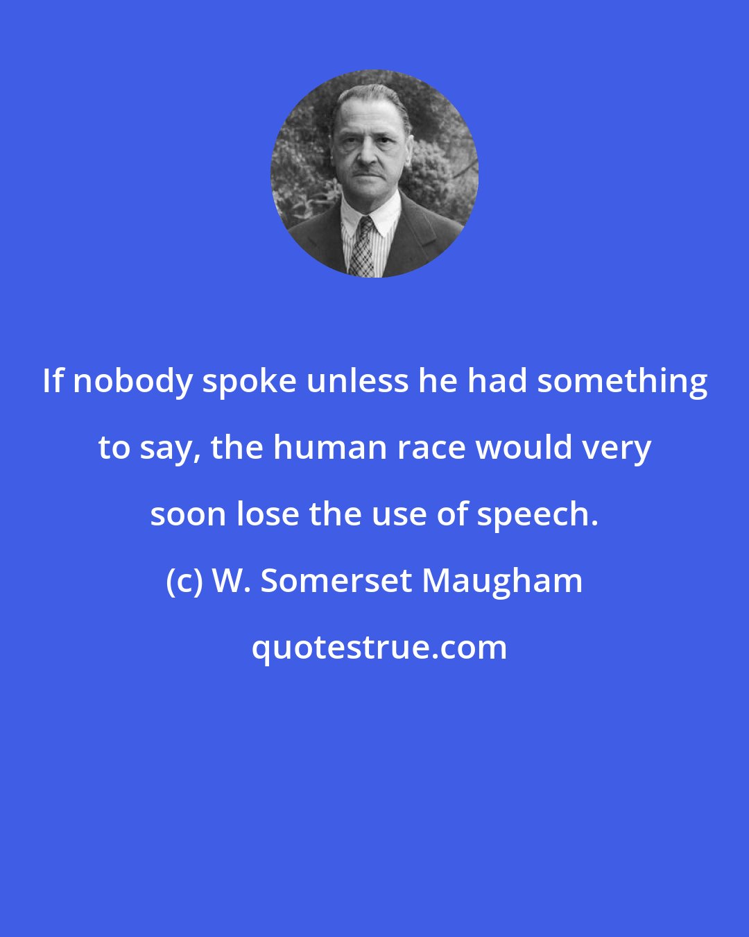 W. Somerset Maugham: If nobody spoke unless he had something to say, the human race would very soon lose the use of speech.