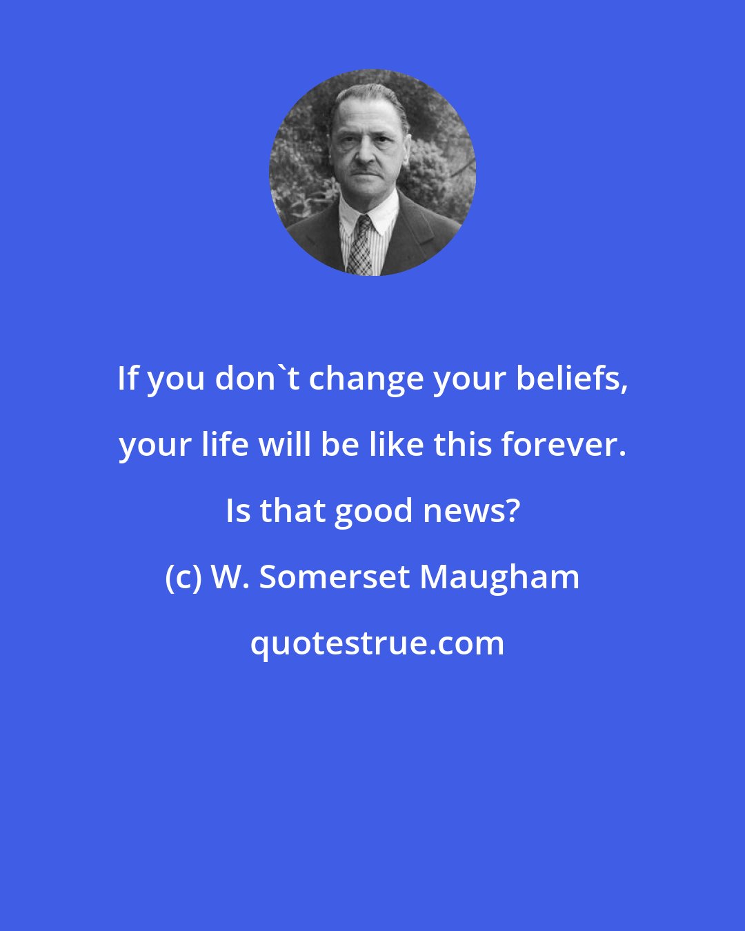 W. Somerset Maugham: If you don't change your beliefs, your life will be like this forever. Is that good news?