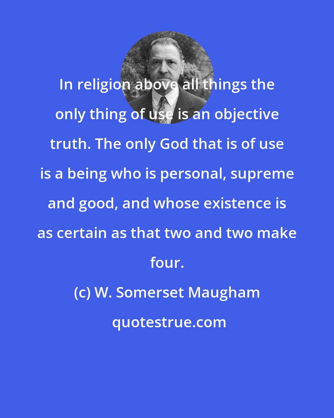 W. Somerset Maugham: In religion above all things the only thing of use is an objective truth. The only God that is of use is a being who is personal, supreme and good, and whose existence is as certain as that two and two make four.