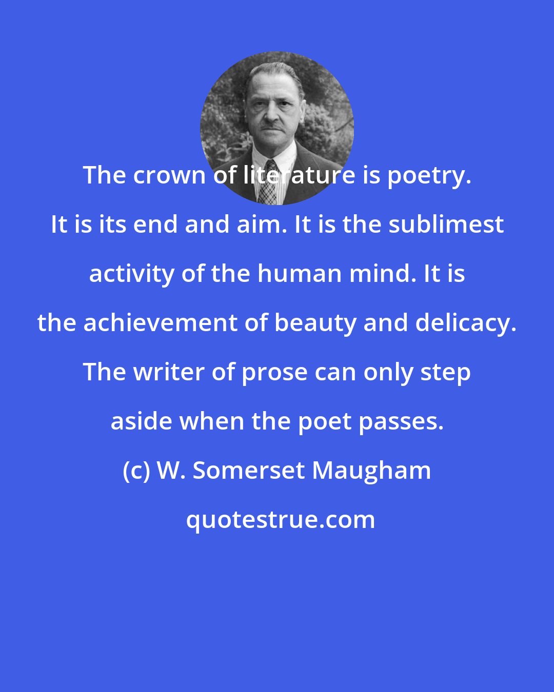 W. Somerset Maugham: The crown of literature is poetry. It is its end and aim. It is the sublimest activity of the human mind. It is the achievement of beauty and delicacy. The writer of prose can only step aside when the poet passes.