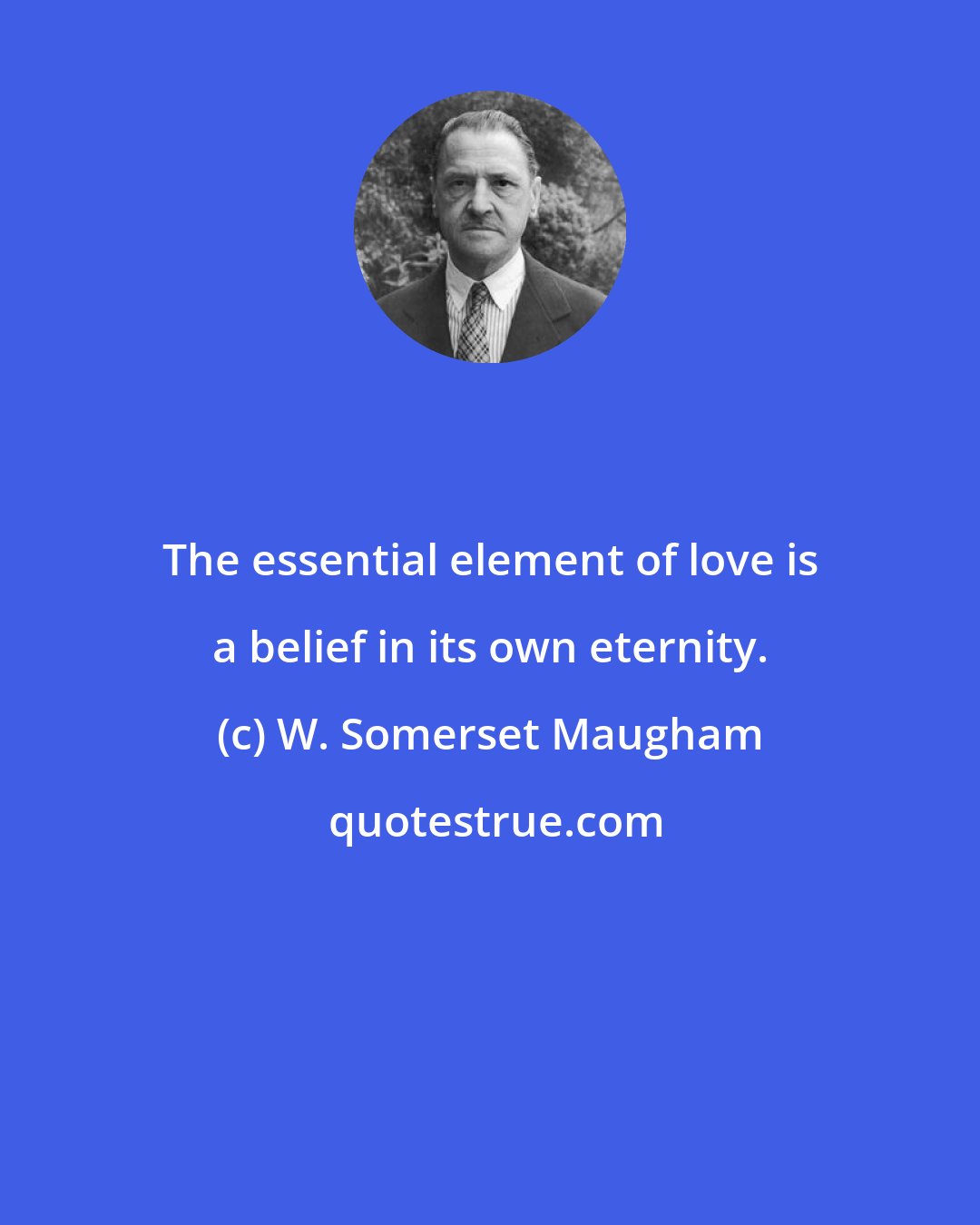 W. Somerset Maugham: The essential element of love is a belief in its own eternity.