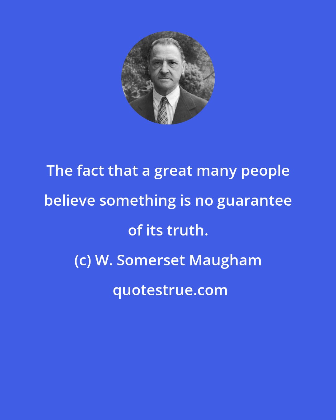 W. Somerset Maugham: The fact that a great many people believe something is no guarantee of its truth.