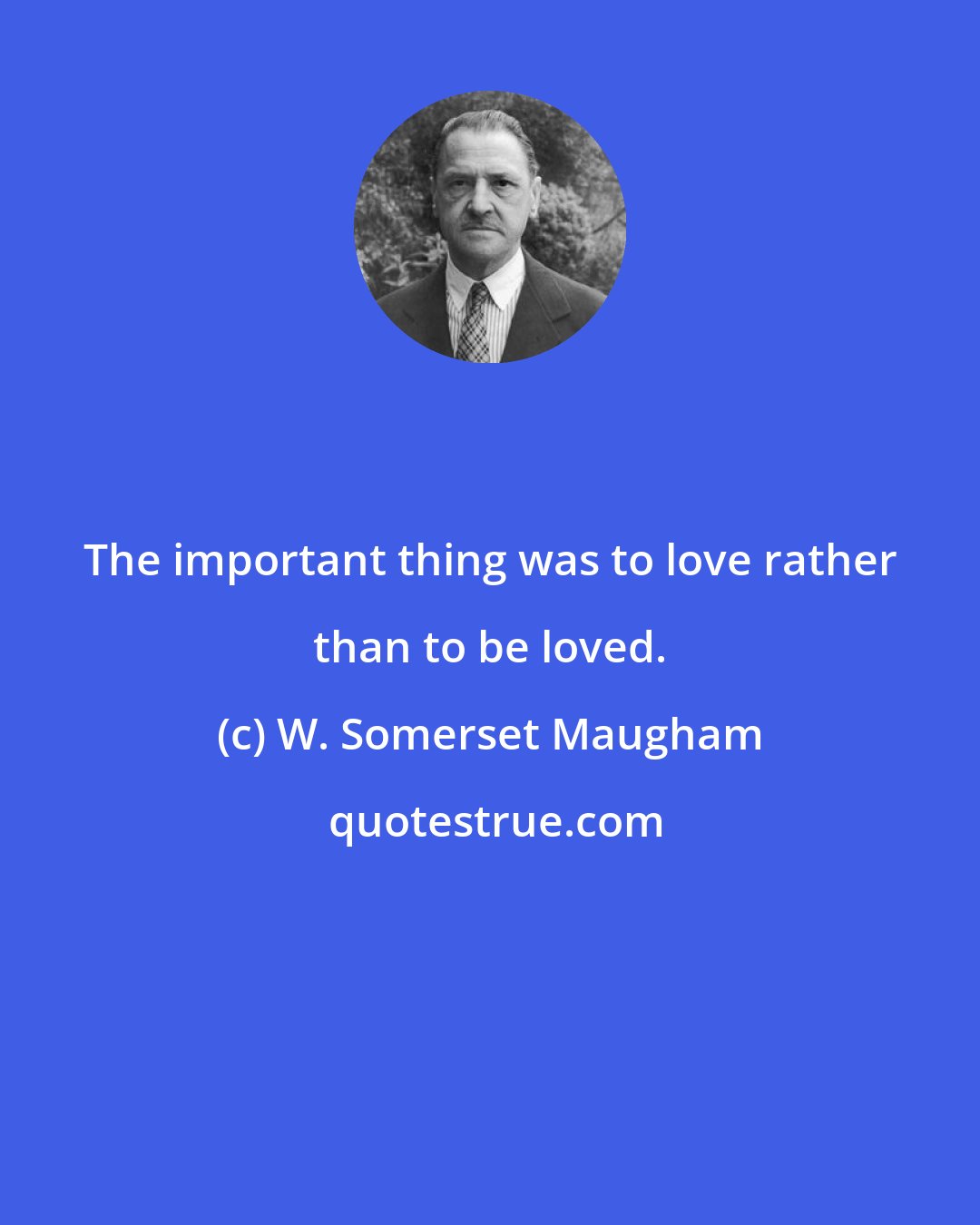 W. Somerset Maugham: The important thing was to love rather than to be loved.