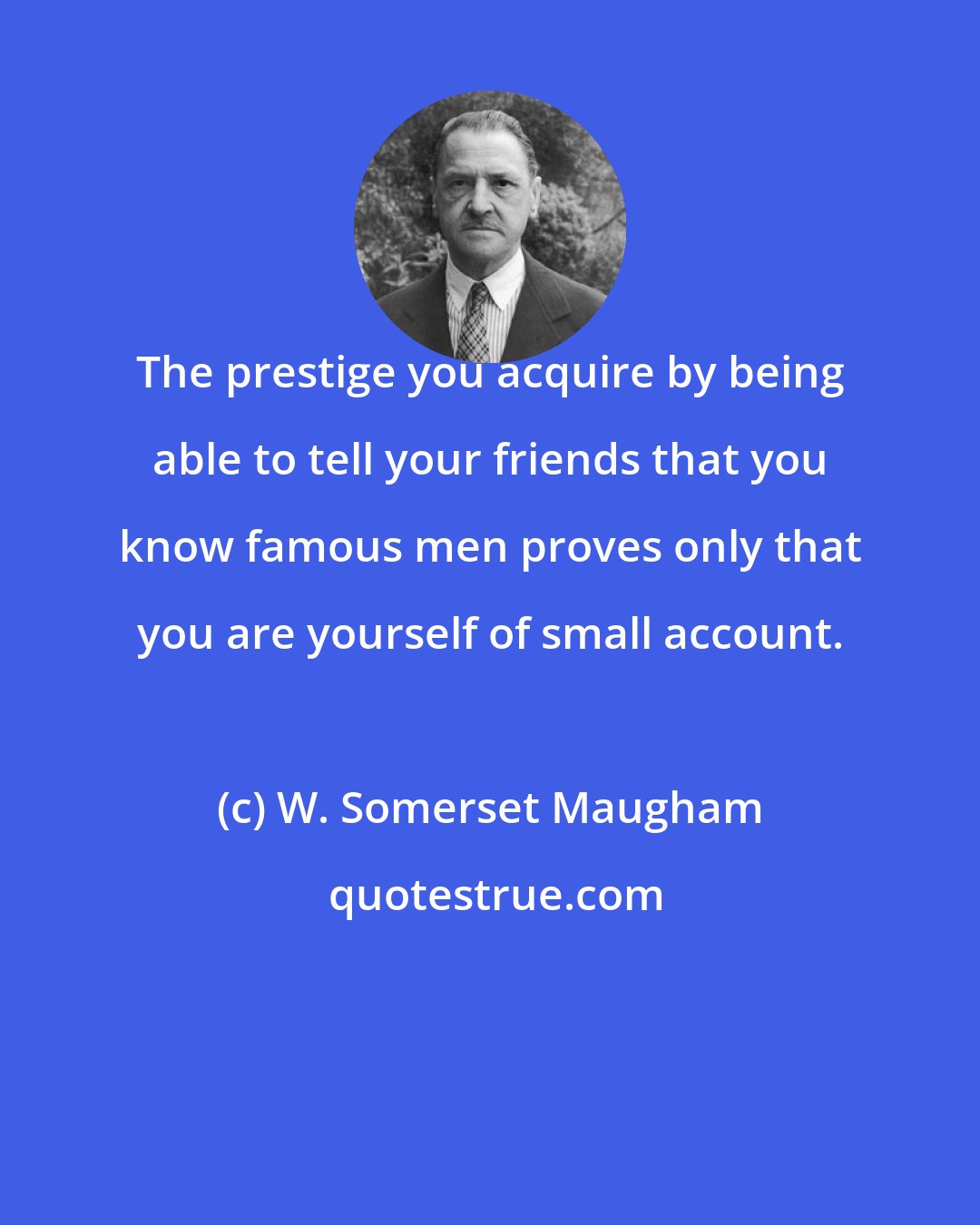 W. Somerset Maugham: The prestige you acquire by being able to tell your friends that you know famous men proves only that you are yourself of small account.