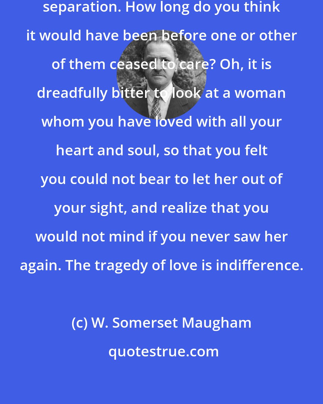 W. Somerset Maugham: The tragedy of love is not death or separation. How long do you think it would have been before one or other of them ceased to care? Oh, it is dreadfully bitter to look at a woman whom you have loved with all your heart and soul, so that you felt you could not bear to let her out of your sight, and realize that you would not mind if you never saw her again. The tragedy of love is indifference.