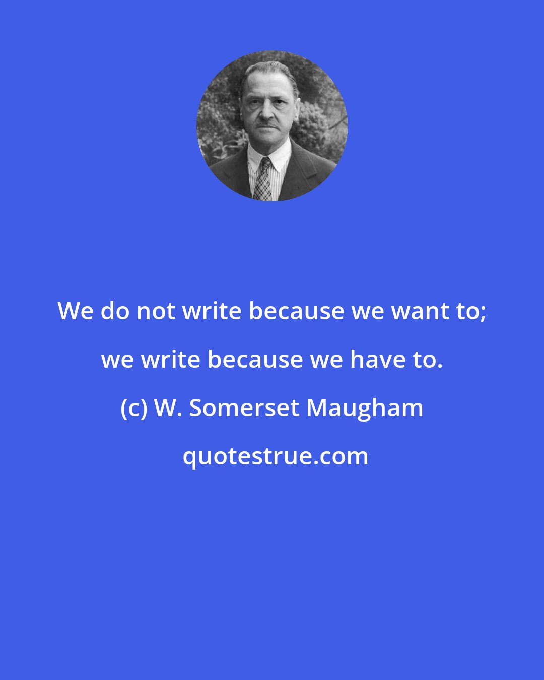 W. Somerset Maugham: We do not write because we want to; we write because we have to.