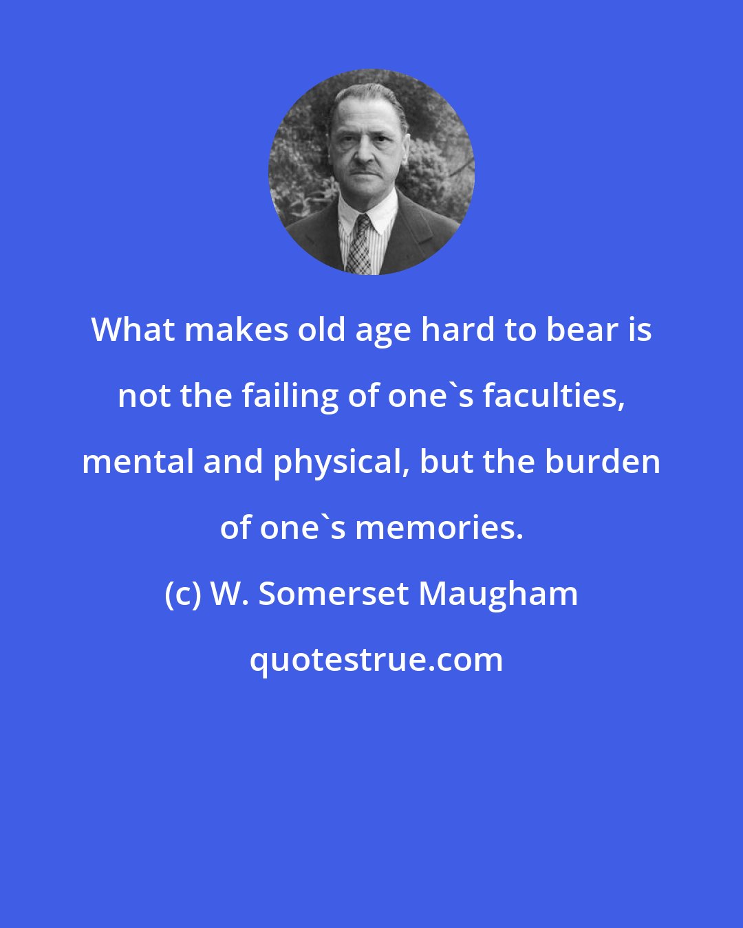 W. Somerset Maugham: What makes old age hard to bear is not the failing of one's faculties, mental and physical, but the burden of one's memories.