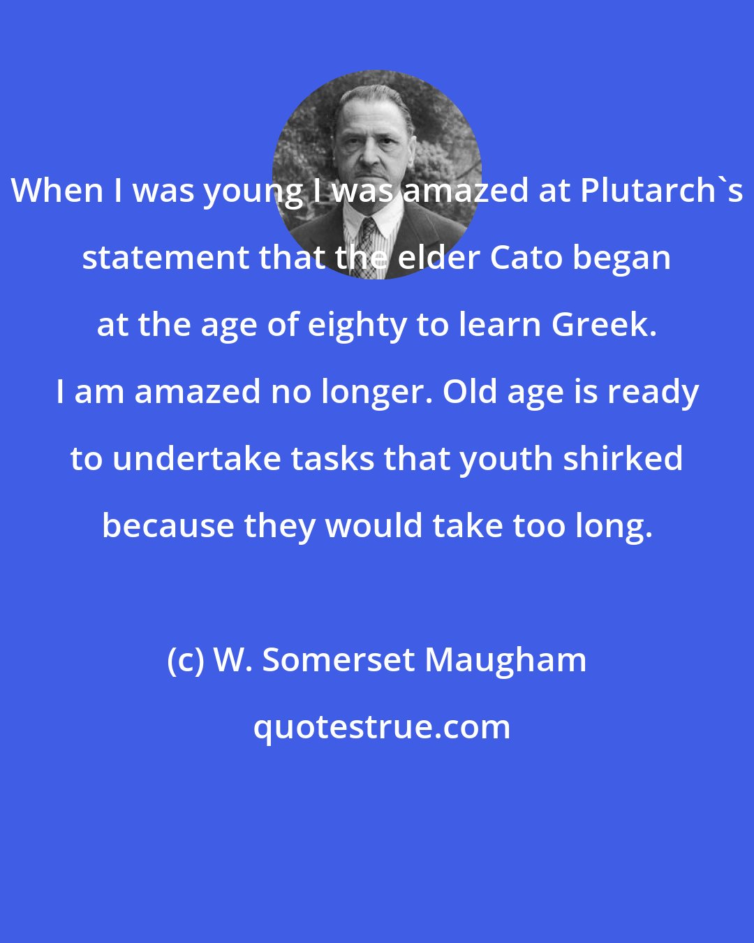 W. Somerset Maugham: When I was young I was amazed at Plutarch's statement that the elder Cato began at the age of eighty to learn Greek. I am amazed no longer. Old age is ready to undertake tasks that youth shirked because they would take too long.