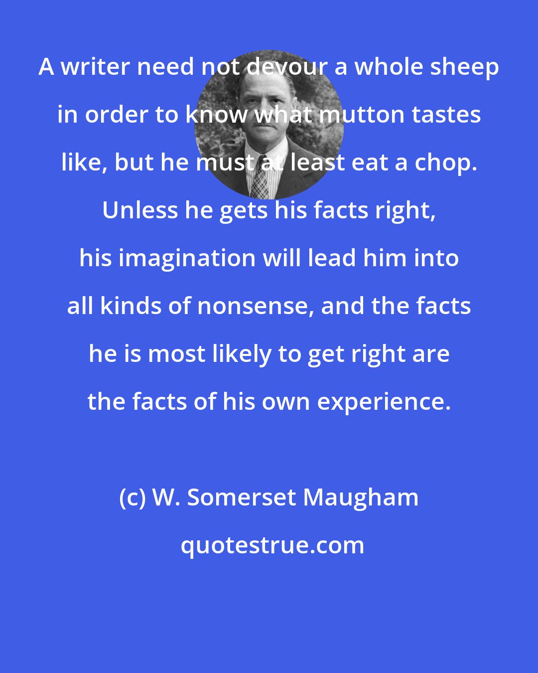 W. Somerset Maugham: A writer need not devour a whole sheep in order to know what mutton tastes like, but he must at least eat a chop. Unless he gets his facts right, his imagination will lead him into all kinds of nonsense, and the facts he is most likely to get right are the facts of his own experience.