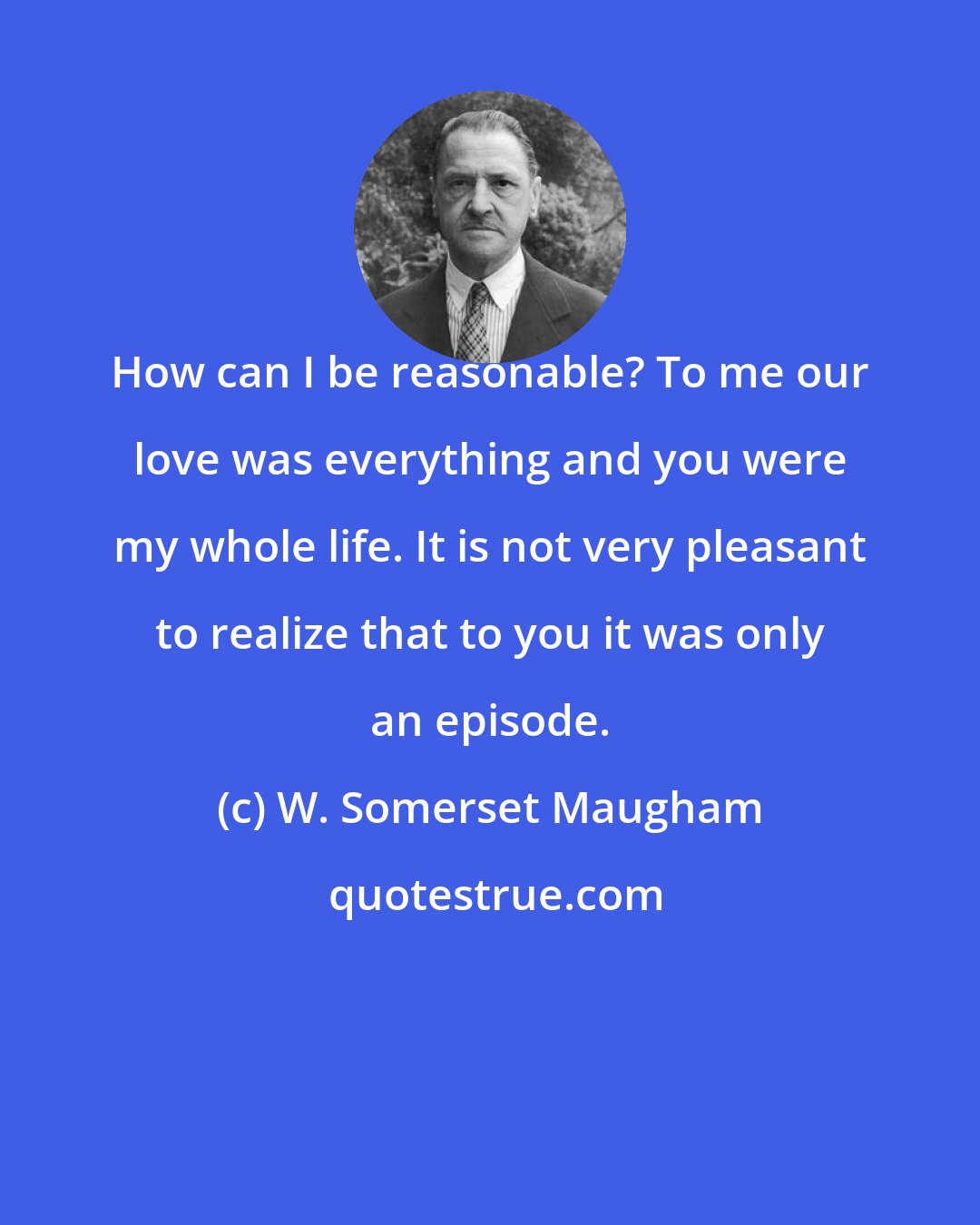 W. Somerset Maugham: How can I be reasonable? To me our love was everything and you were my whole life. It is not very pleasant to realize that to you it was only an episode.