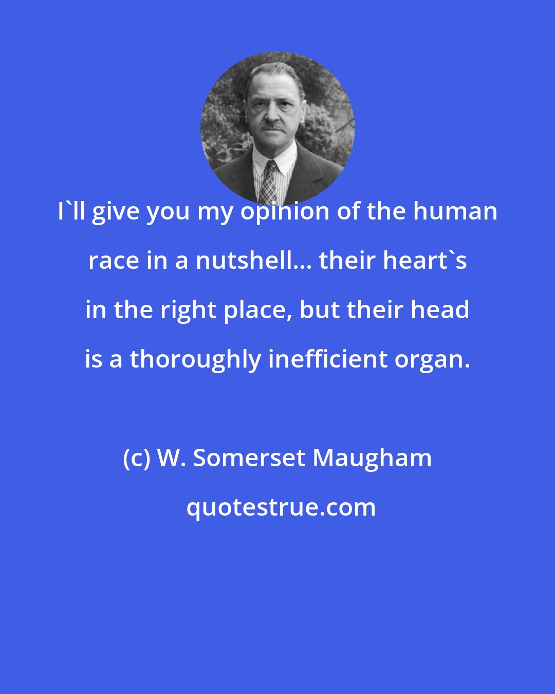 W. Somerset Maugham: I'll give you my opinion of the human race in a nutshell... their heart's in the right place, but their head is a thoroughly inefficient organ.