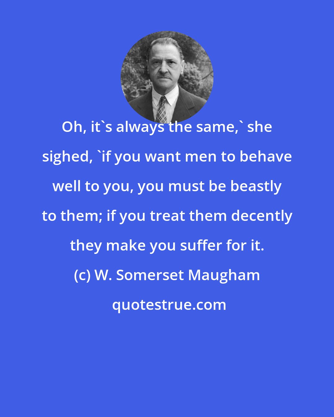 W. Somerset Maugham: Oh, it's always the same,' she sighed, 'if you want men to behave well to you, you must be beastly to them; if you treat them decently they make you suffer for it.