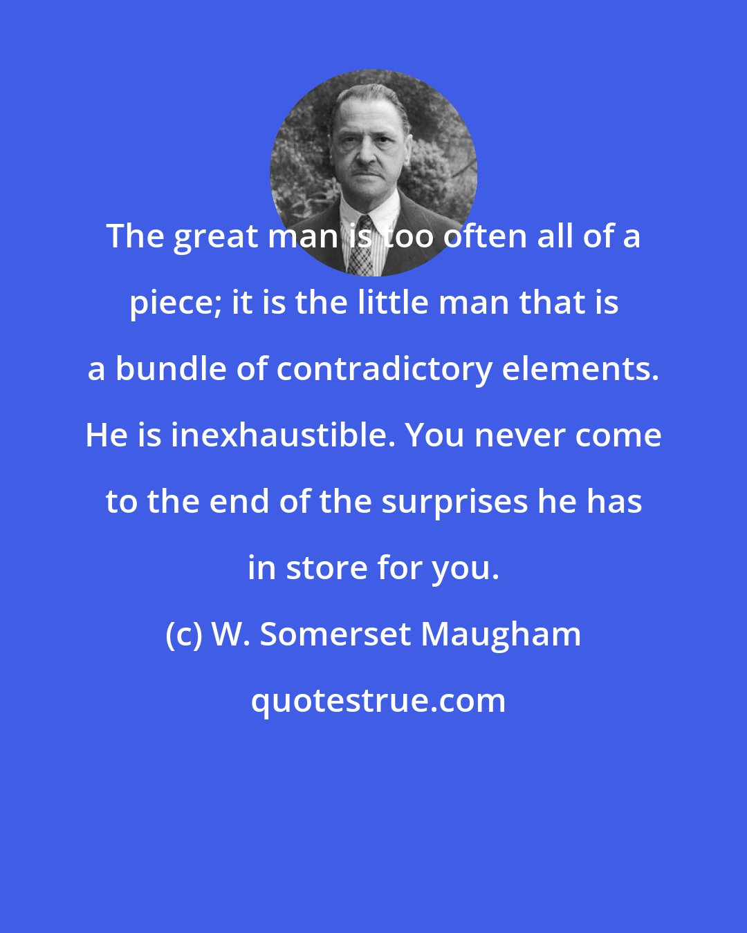 W. Somerset Maugham: The great man is too often all of a piece; it is the little man that is a bundle of contradictory elements. He is inexhaustible. You never come to the end of the surprises he has in store for you.