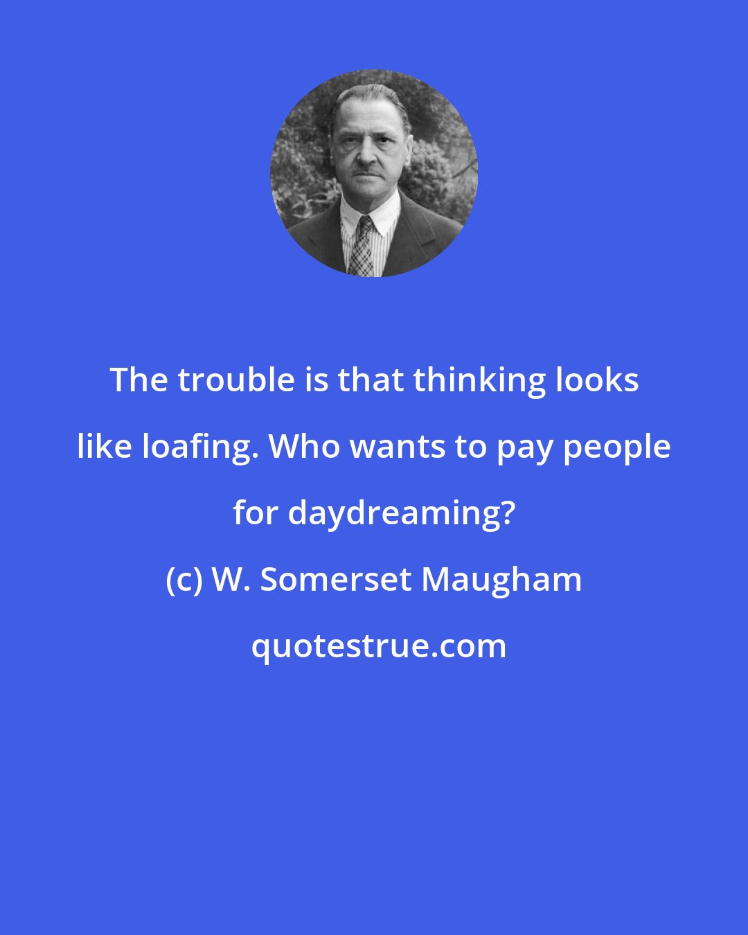 W. Somerset Maugham: The trouble is that thinking looks like loafing. Who wants to pay people for daydreaming?
