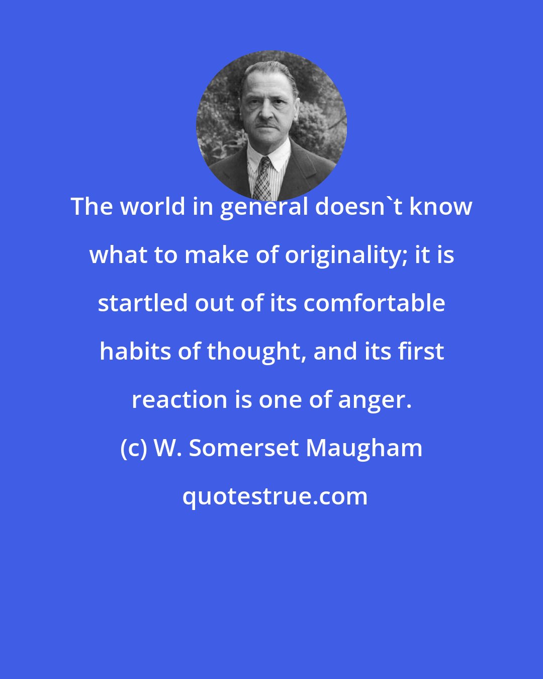 W. Somerset Maugham: The world in general doesn't know what to make of originality; it is startled out of its comfortable habits of thought, and its first reaction is one of anger.