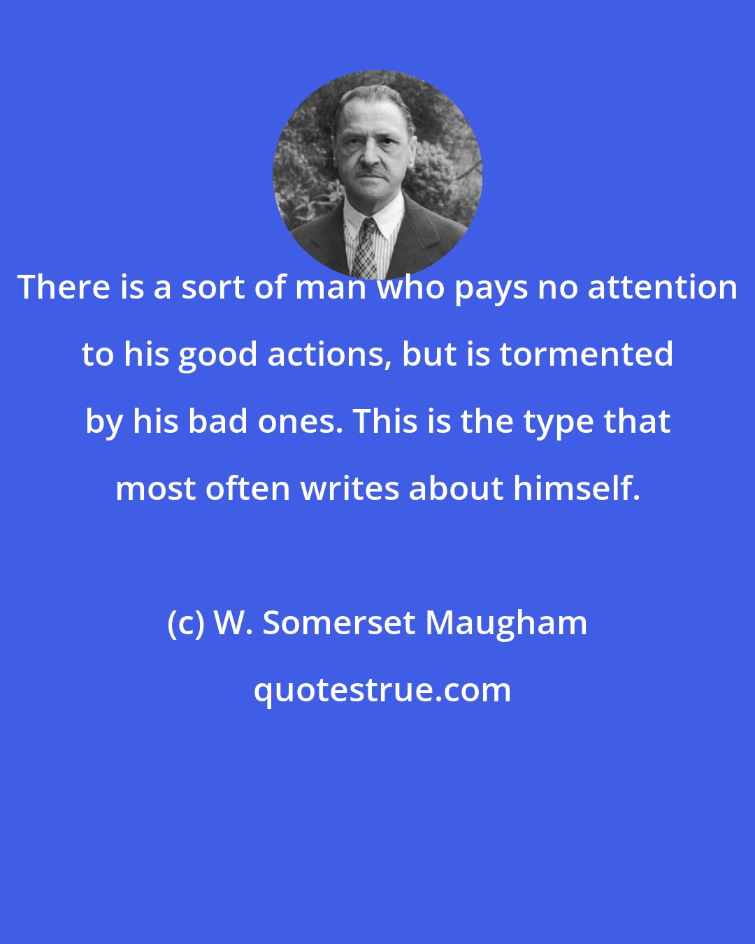 W. Somerset Maugham: There is a sort of man who pays no attention to his good actions, but is tormented by his bad ones. This is the type that most often writes about himself.