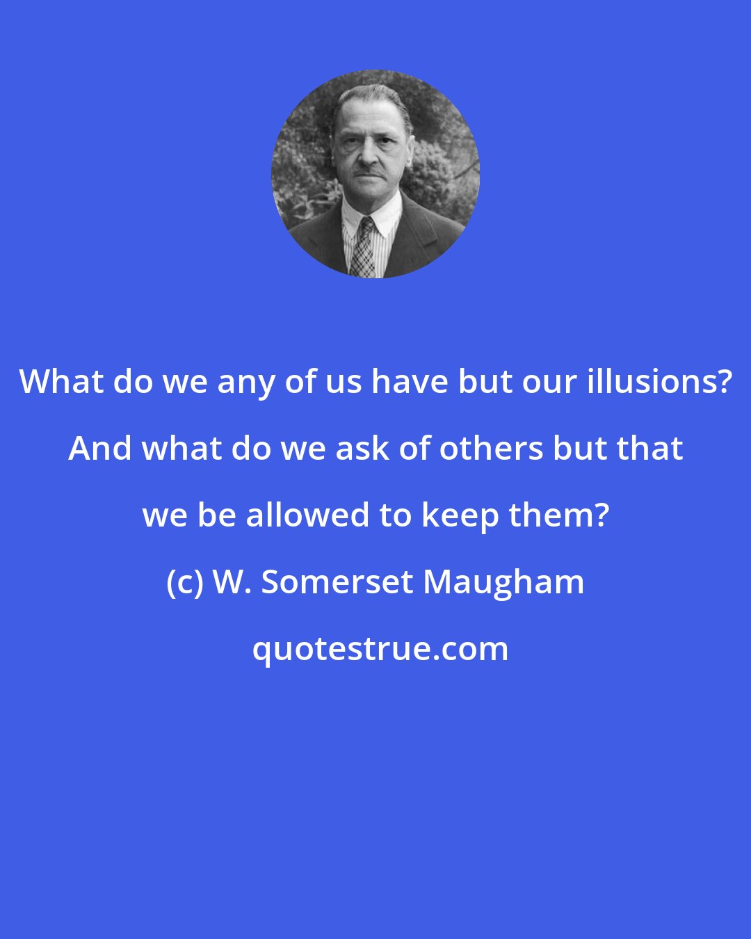 W. Somerset Maugham: What do we any of us have but our illusions? And what do we ask of others but that we be allowed to keep them?