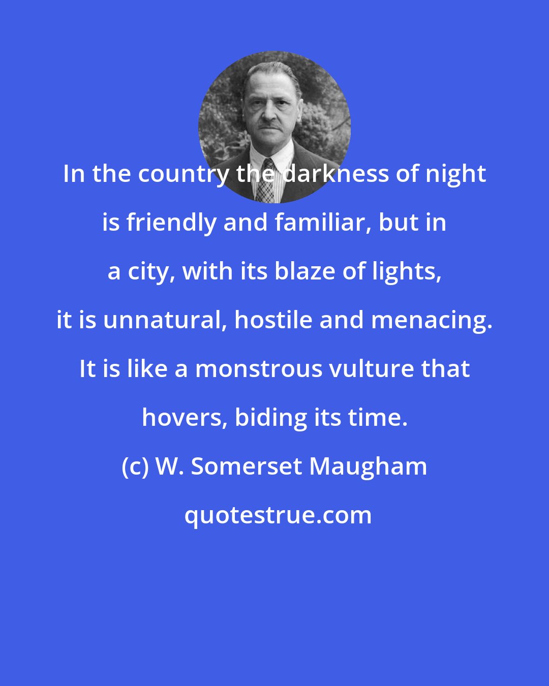 W. Somerset Maugham: In the country the darkness of night is friendly and familiar, but in a city, with its blaze of lights, it is unnatural, hostile and menacing. It is like a monstrous vulture that hovers, biding its time.