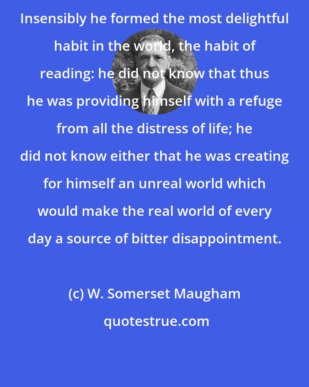 W. Somerset Maugham: Insensibly he formed the most delightful habit in the world, the habit of reading: he did not know that thus he was providing himself with a refuge from all the distress of life; he did not know either that he was creating for himself an unreal world which would make the real world of every day a source of bitter disappointment.