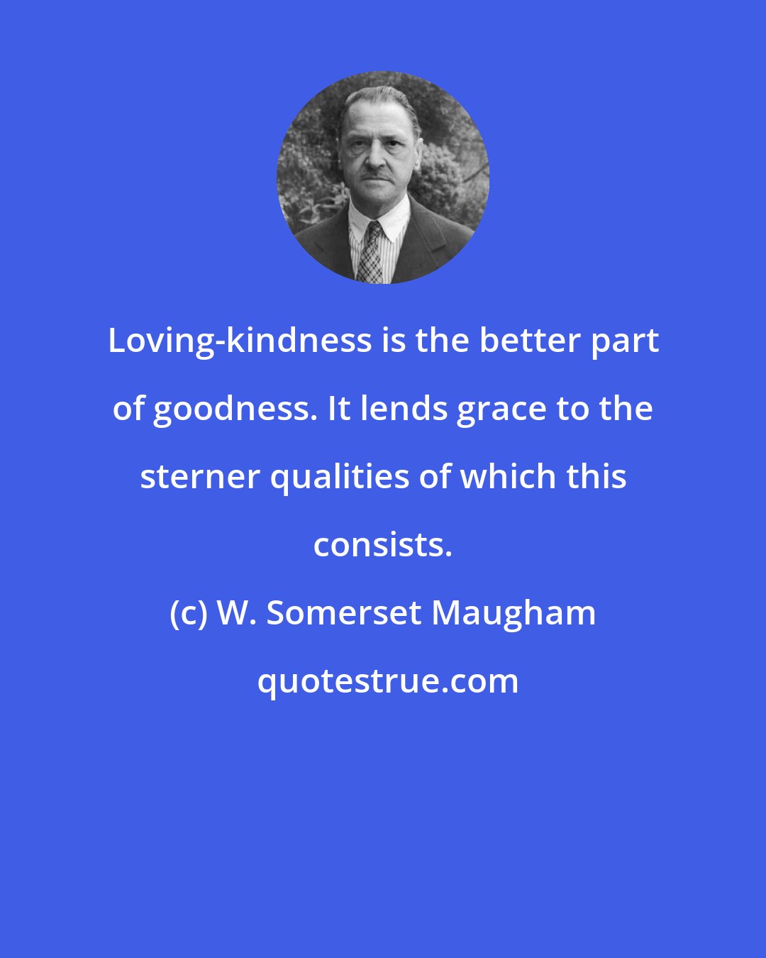 W. Somerset Maugham: Loving-kindness is the better part of goodness. It lends grace to the sterner qualities of which this consists.