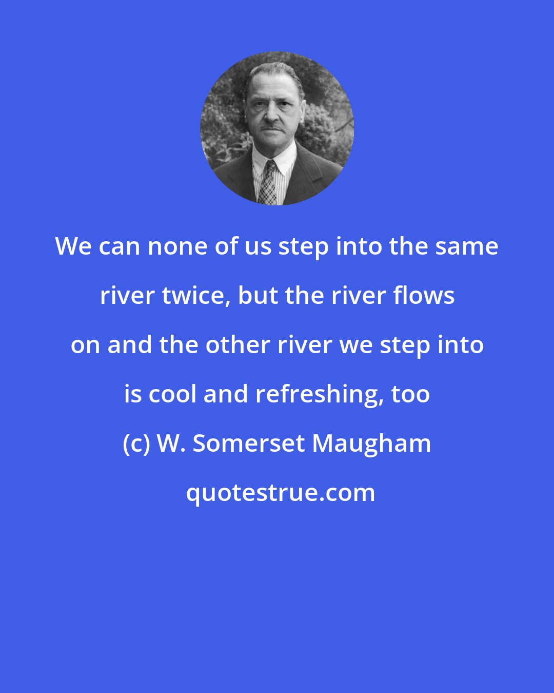 W. Somerset Maugham: We can none of us step into the same river twice, but the river flows on and the other river we step into is cool and refreshing, too