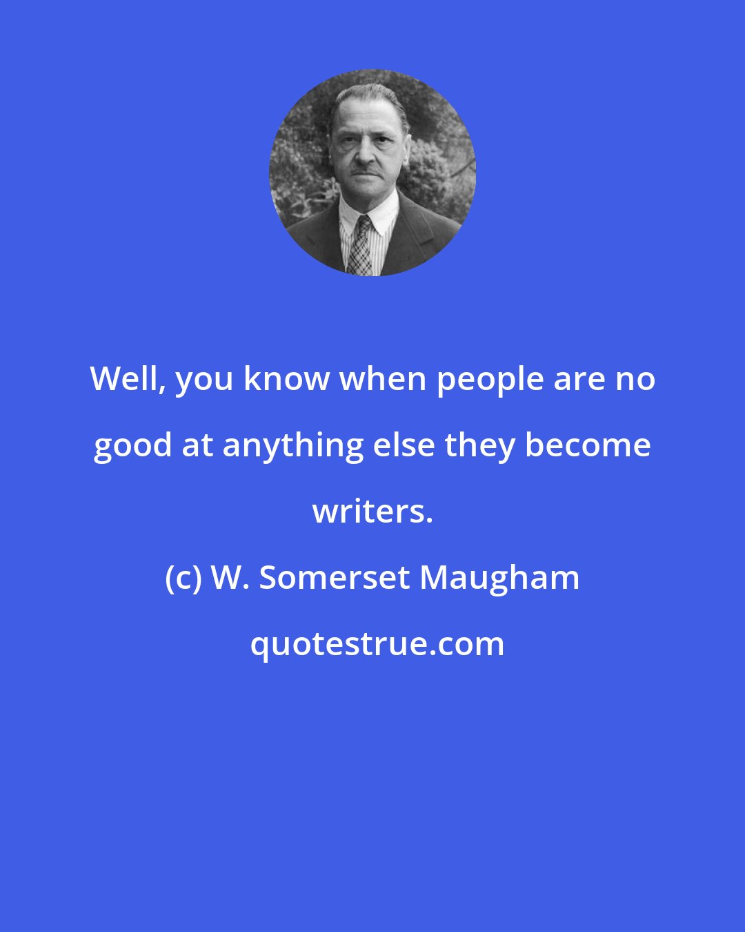 W. Somerset Maugham: Well, you know when people are no good at anything else they become writers.