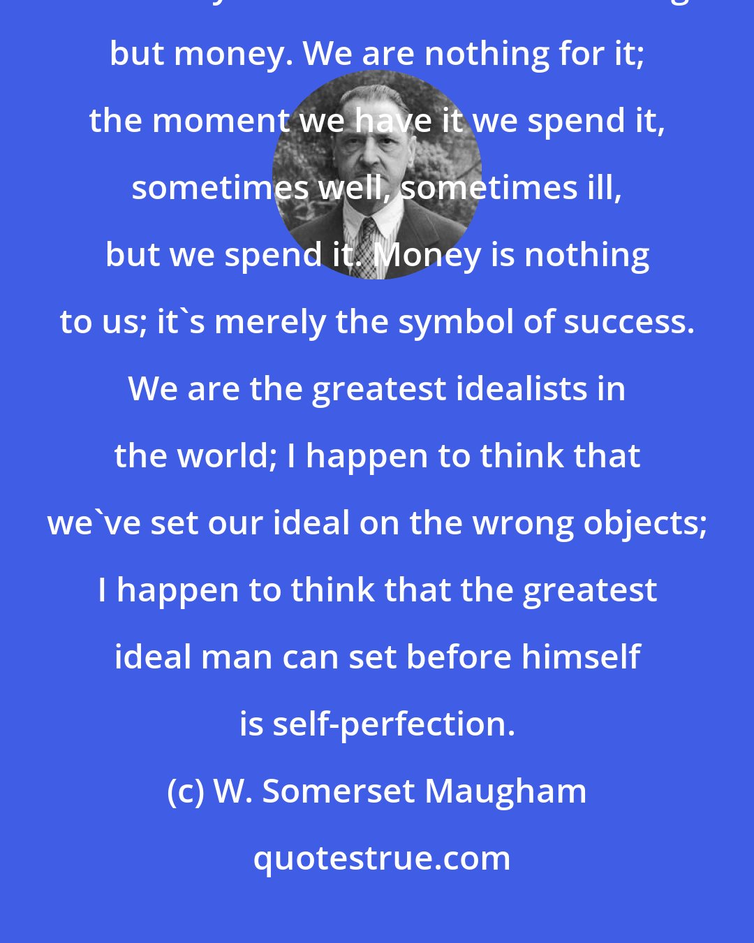 W. Somerset Maugham: You Europeans know nothing about America. Because we amass large fortunes you think we care for nothing but money. We are nothing for it; the moment we have it we spend it, sometimes well, sometimes ill, but we spend it. Money is nothing to us; it's merely the symbol of success. We are the greatest idealists in the world; I happen to think that we've set our ideal on the wrong objects; I happen to think that the greatest ideal man can set before himself is self-perfection.