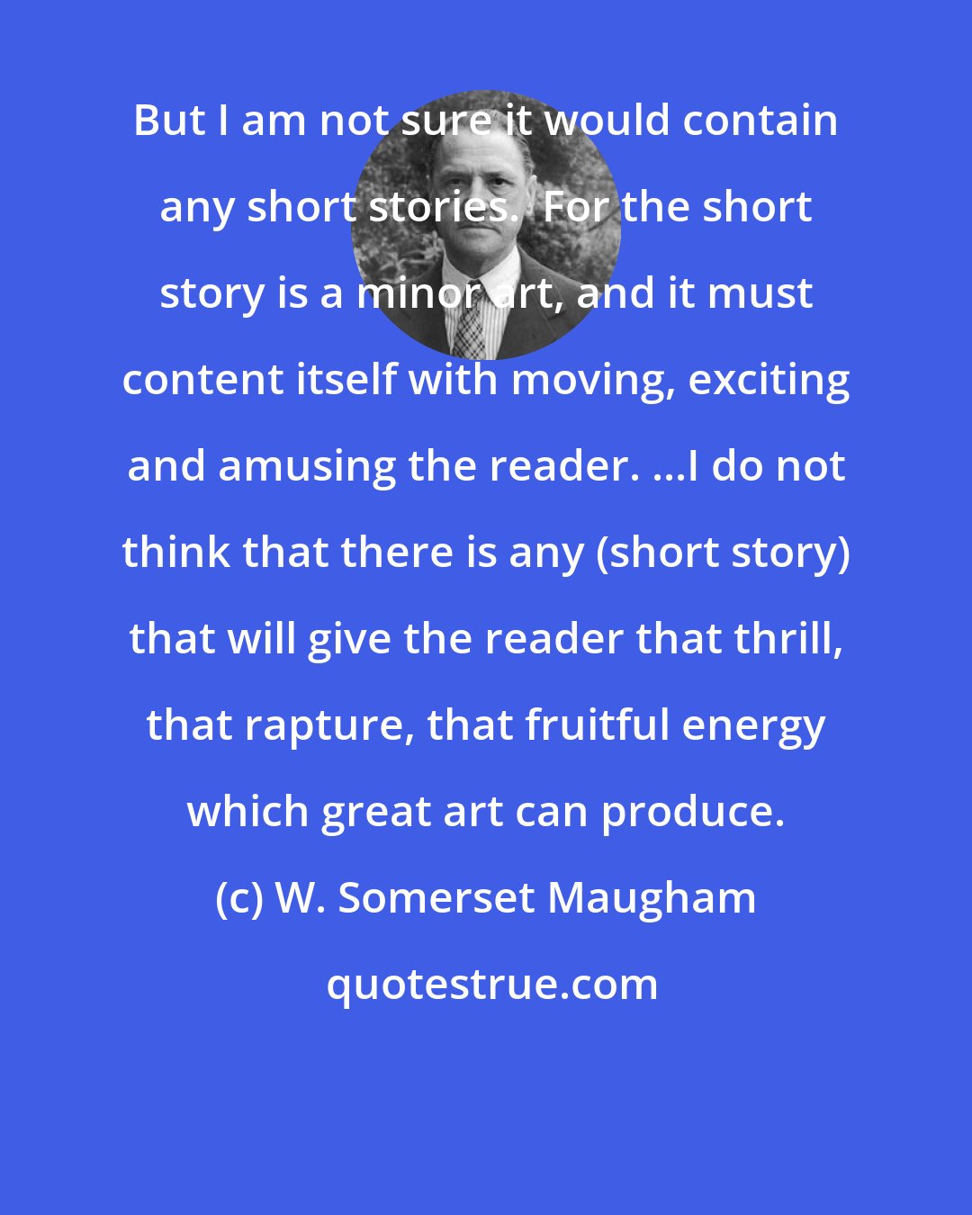 W. Somerset Maugham: But I am not sure it would contain any short stories.  For the short story is a minor art, and it must content itself with moving, exciting and amusing the reader. ...I do not think that there is any (short story) that will give the reader that thrill, that rapture, that fruitful energy which great art can produce.