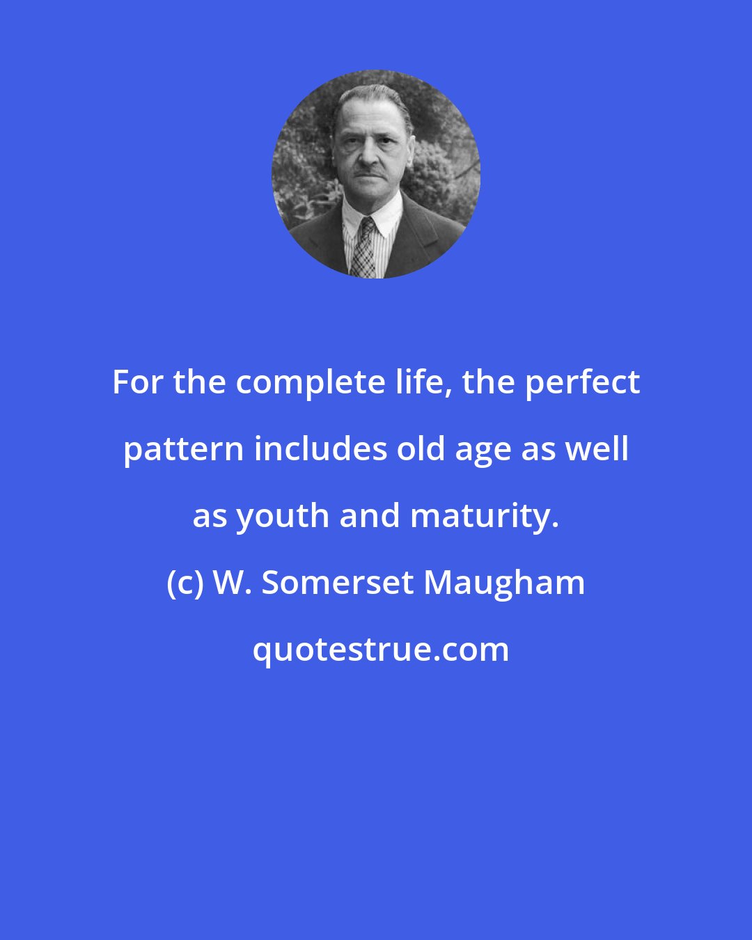 W. Somerset Maugham: For the complete life, the perfect pattern includes old age as well as youth and maturity.